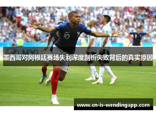 墨西哥对阿根廷赛场失利深度剖析失败背后的真实原因