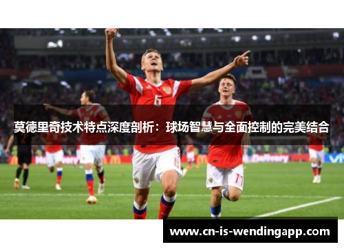 莫德里奇技术特点深度剖析：球场智慧与全面控制的完美结合