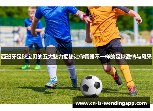 西班牙足球宝贝的五大魅力揭秘让你领略不一样的足球激情与风采