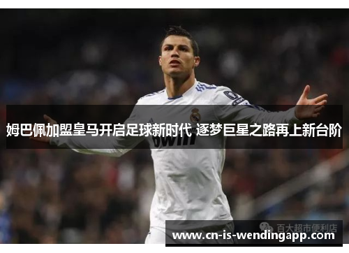 姆巴佩加盟皇马开启足球新时代 逐梦巨星之路再上新台阶