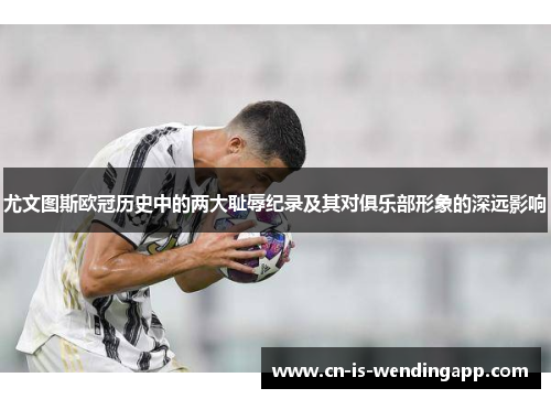 尤文图斯欧冠历史中的两大耻辱纪录及其对俱乐部形象的深远影响