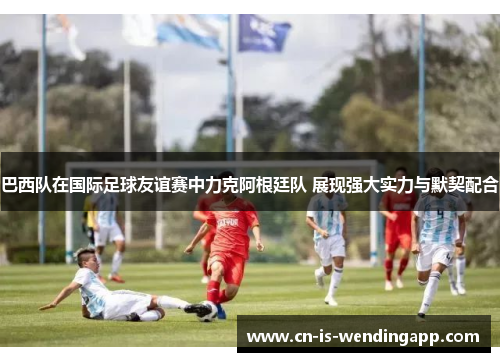 巴西队在国际足球友谊赛中力克阿根廷队 展现强大实力与默契配合 巴西队在国际足球友谊赛中力克阿根廷队 展现强大实力与默契配合