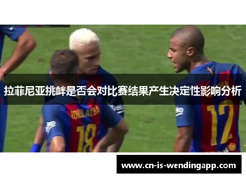 拉菲尼亚挑衅是否会对比赛结果产生决定性影响分析 拉菲尼亚挑衅是否会对比赛结果产生决定性影响分析