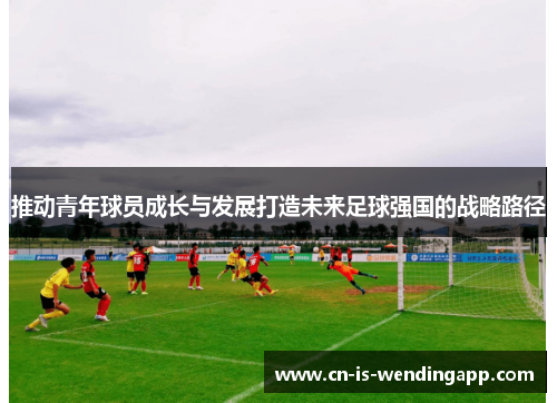 推动青年球员成长与发展打造未来足球强国的战略路径 推动青年球员成长与发展打造未来足球强国的战略路径