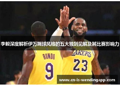 李毅深度解析伊万踢球风格的五大独到见解及其比赛影响力 李毅深度解析伊万踢球风格的五大独到见解及其比赛影响力