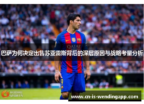 巴萨为何决定出售苏亚雷斯背后的深层原因与战略考量分析 巴萨为何决定出售苏亚雷斯背后的深层原因与战略考量分析