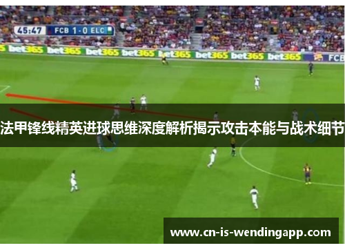 法甲锋线精英进球思维深度解析揭示攻击本能与战术细节