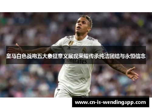 皇马白色战袍五大象征意义展现荣耀传承纯洁团结与永恒信念