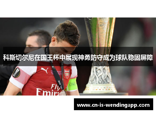科斯切尔尼在国王杯中展现神勇防守成为球队稳固屏障