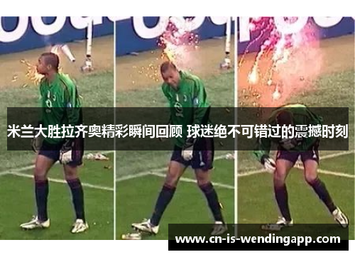 米兰大胜拉齐奥精彩瞬间回顾 球迷绝不可错过的震撼时刻