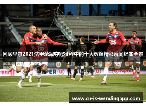 回顾里尔2021法甲荣耀夺冠征程中的十大辉煌精彩瞬间纪实全景