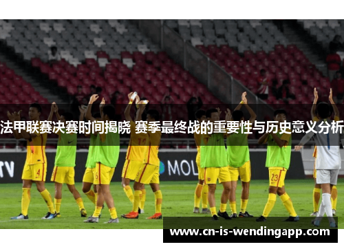 法甲联赛决赛时间揭晓 赛季最终战的重要性与历史意义分析