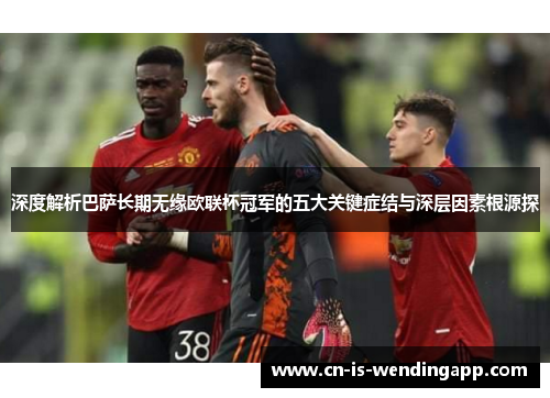 深度解析巴萨长期无缘欧联杯冠军的五大关键症结与深层因素根源探