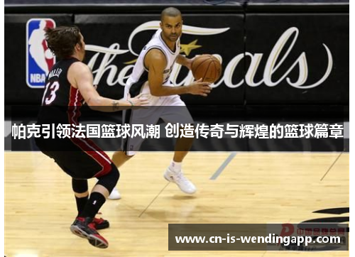 帕克引领法国篮球风潮 创造传奇与辉煌的篮球篇章