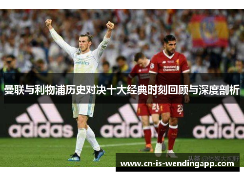 曼联与利物浦历史对决十大经典时刻回顾与深度剖析