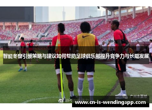 智能冬窗引援策略与建议如何帮助足球俱乐部提升竞争力与长期发展
