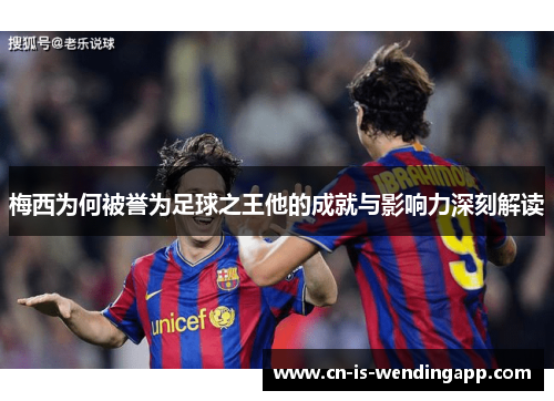 梅西为何被誉为足球之王他的成就与影响力深刻解读