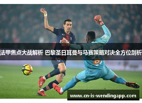 法甲焦点大战解析 巴黎圣日耳曼与马赛策略对决全方位剖析