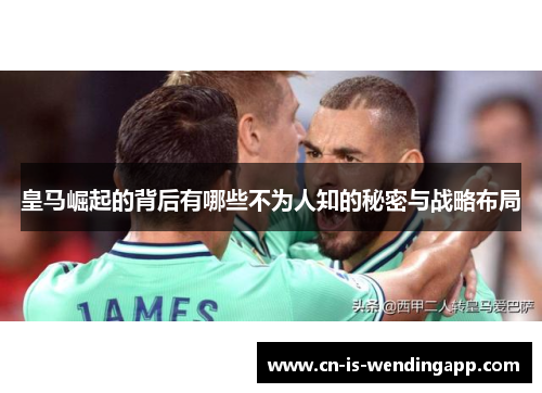 皇马崛起的背后有哪些不为人知的秘密与战略布局 皇马崛起的背后有哪些不为人知的秘密与战略布局