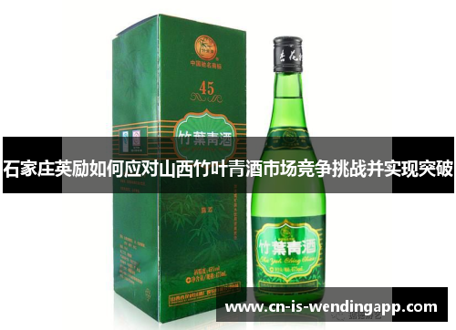 石家庄英励如何应对山西竹叶青酒市场竞争挑战并实现突破 石家庄英励如何应对山西竹叶青酒市场竞争挑战并实现突破