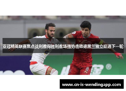亚冠精英联赛焦点战利雅得胜利客场强势击败德黑兰独立挺进下一轮
