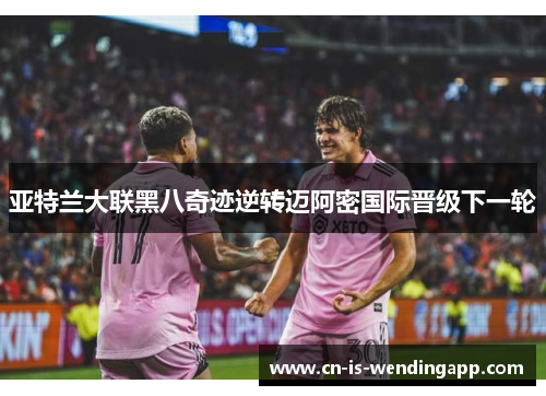 亚特兰大联黑八奇迹逆转迈阿密国际晋级下一轮