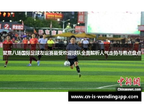 聚焦八场国际足球友谊赛最受欢迎球队全面解析人气走势与看点盘点