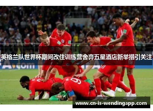 英格兰队世界杯期间改住训练营舍弃五星酒店新举措引关注