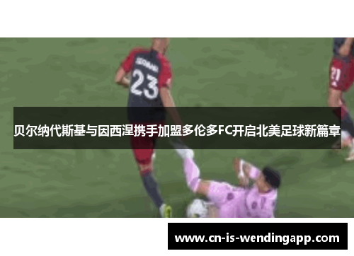贝尔纳代斯基与因西涅携手加盟多伦多FC开启北美足球新篇章