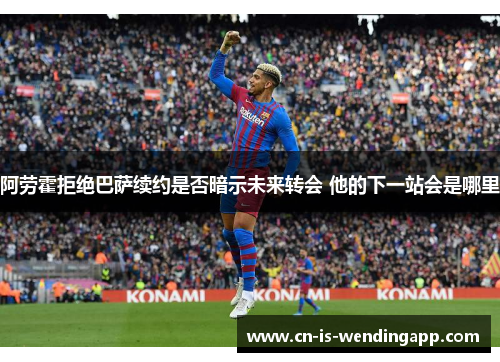 阿劳霍拒绝巴萨续约是否暗示未来转会 他的下一站会是哪里