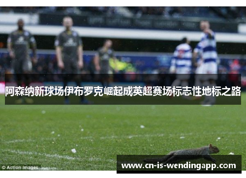 阿森纳新球场伊布罗克崛起成英超赛场标志性地标之路