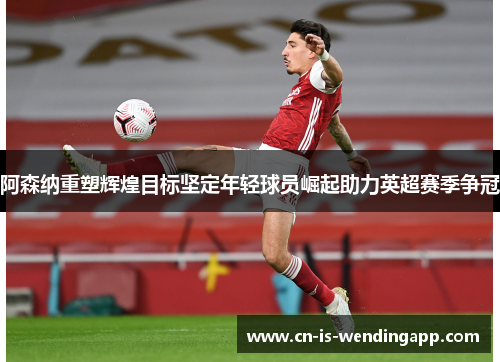 阿森纳重塑辉煌目标坚定年轻球员崛起助力英超赛季争冠