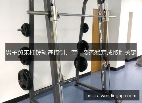 男子蹦床杠铃轨迹控制，空中姿态稳定成取胜关键